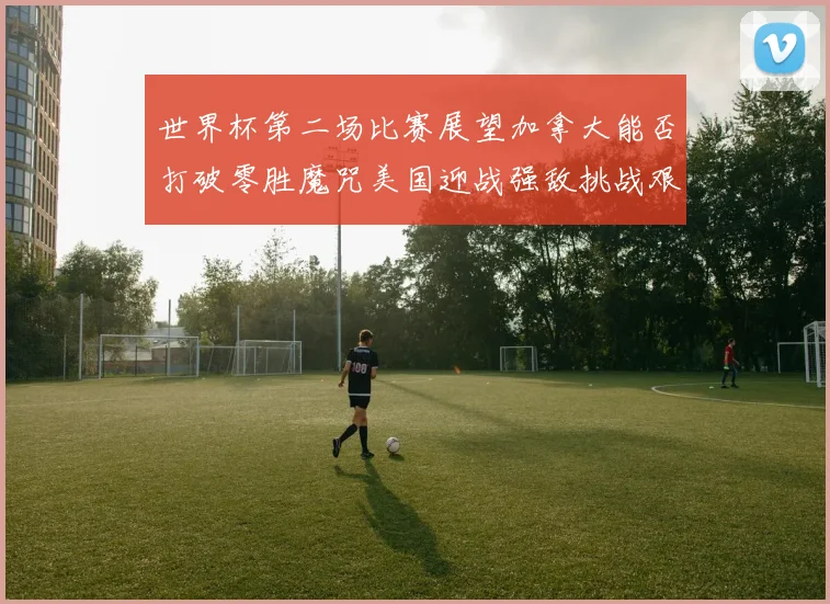 世界杯第二场比赛展望加拿大能否打破零胜魔咒美国迎战强敌挑战艰巨