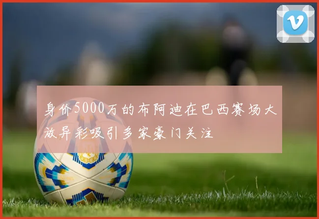 身价5000万的布阿迪在巴西赛场大放异彩吸引多家豪门关注