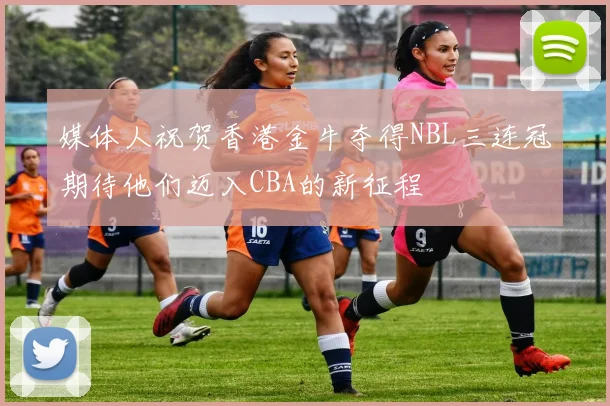 媒体人祝贺香港金牛夺得NBL三连冠期待他们迈入CBA的新征程