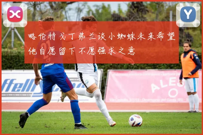 略伦特戈丁弗兰谈小蜘蛛未来希望他自愿留下不愿强求之意