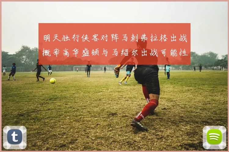 明天独行侠客对阵马刺弗拉格出战概率高华盛顿与马绍尔出战可能性小