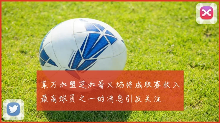 莱万加盟芝加哥火焰将成联赛收入最高球员之一的消息引发关注