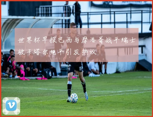 世界杯早报巴西与摩洛哥战平瑞士被卡塔尔绝平引发热议