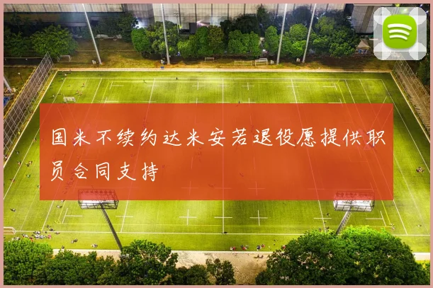 国米不续约达米安若退役愿提供职员合同支持