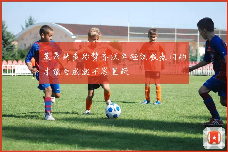 莱昂纳多称赞齐沃年轻执教豪门的才能与成就不容置疑