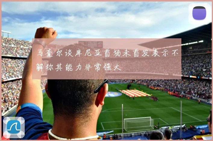 马奎尔谈库尼亚首场未首发表示不解称其能力非常强大