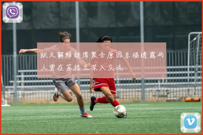 欧文解释缺席聚会原因乐福透露两人曾在苏格兰深入交流
