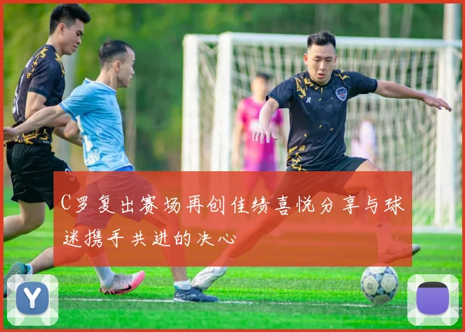 C罗复出赛场再创佳绩喜悦分享与球迷携手共进的决心