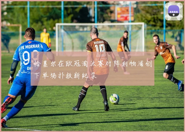 恰基尔在欧冠淘汰赛对阵利物浦创下单场扑救新纪录