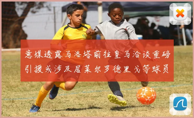 意媒透露马洛塔前往皇马洽谈重磅引援或涉及居莱尔罗德里戈等球员
