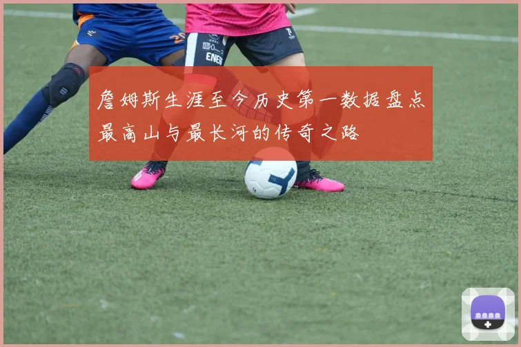 詹姆斯生涯至今历史第一数据盘点最高山与最长河的传奇之路