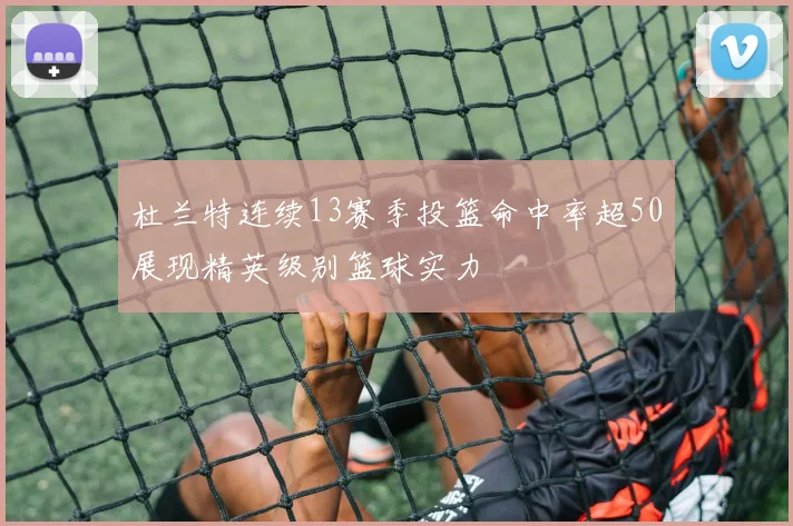 杜兰特连续13赛季投篮命中率超50展现精英级别篮球实力