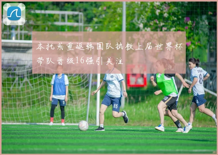 本托或重返韩国队执教上届世界杯带队晋级16强引关注
