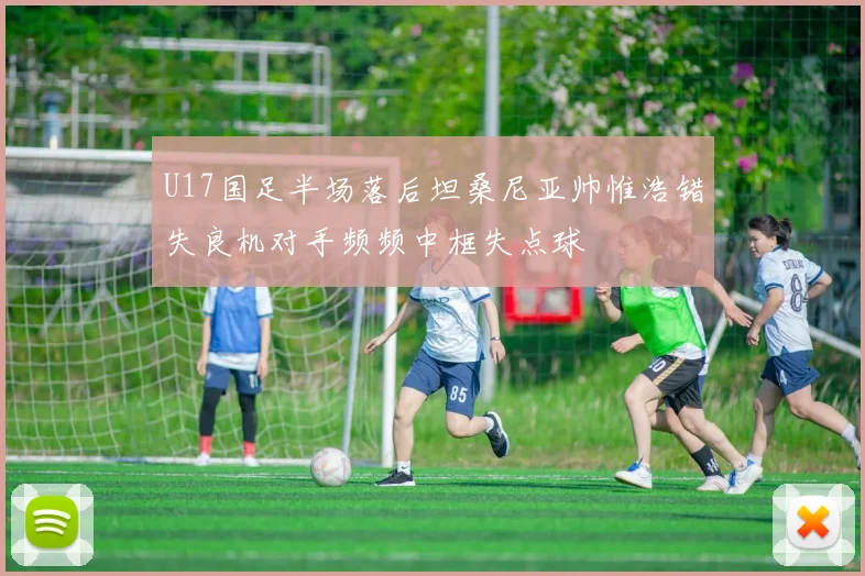 U17国足半场落后坦桑尼亚帅惟浩错失良机对手频频中框失点球