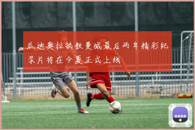 瓜迪奥拉执教曼城最后两年精彩纪录片将在今夏正式上线