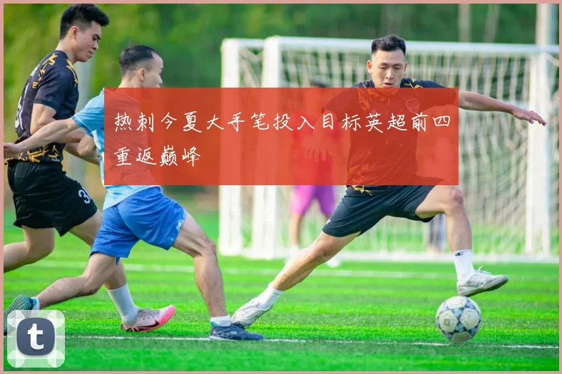 热刺今夏大手笔投入目标英超前四重返巅峰
