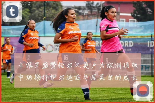 卡佩罗盛赞恰尔汉奥卢为欧洲顶级中场期待伊尔迪兹与居莱尔的成长
