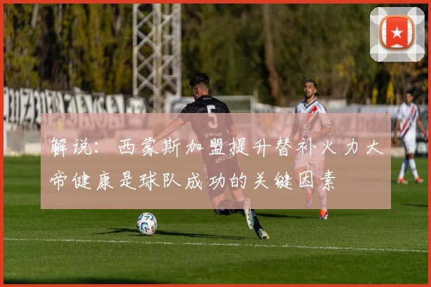解说：西蒙斯加盟提升替补火力大帝健康是球队成功的关键因素