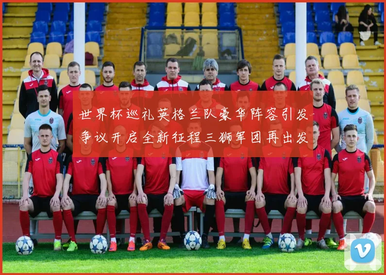 世界杯巡礼英格兰队豪华阵容引发争议开启全新征程三狮军团再出发