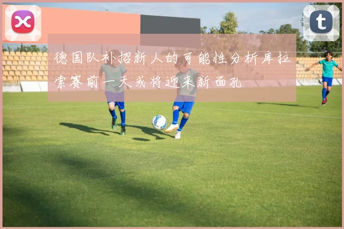 德国队补招新人的可能性分析库拉索赛前一天或将迎来新面孔