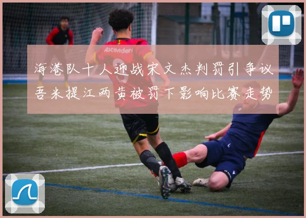 海港队十人迎战宋文杰判罚引争议吾米提江两黄被罚下影响比赛走势